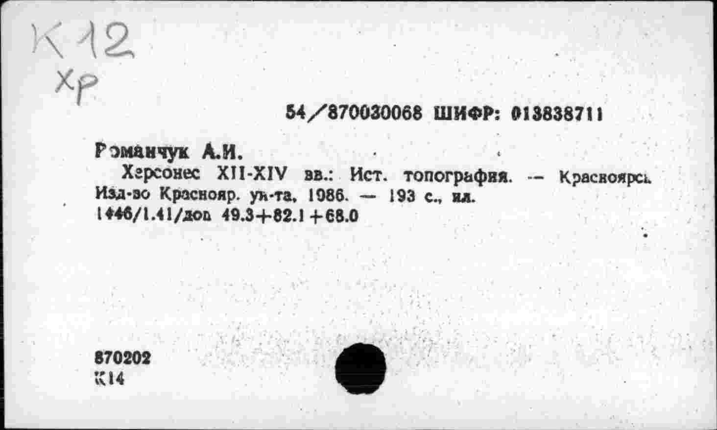 ﻿К AZ
54/870030068 ШИФР: 913838711
Рэмамчук А.И.
Хгрсонес XII-XIV вв.: Ист. топография. — Красноярск.
Изд-эо Краснояр. ун-та, 1986. — 193 с., ил.
1*46/1.41/дев 49.3+82.1+68.0
870202 К14